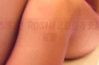 好奇心爆棚！ROSI裸足原图与未揭示的资源